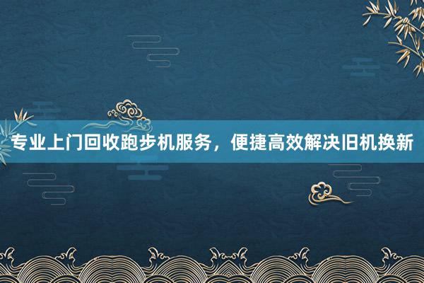 专业上门回收跑步机服务，便捷高效解决旧机换新