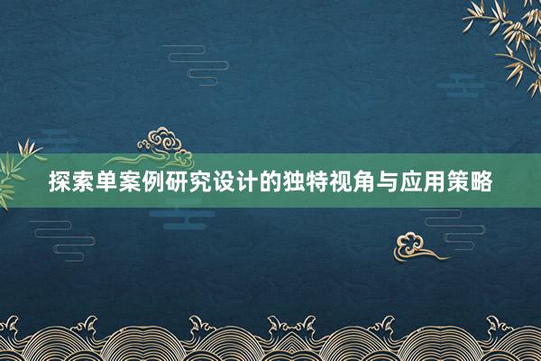 探索单案例研究设计的独特视角与应用策略